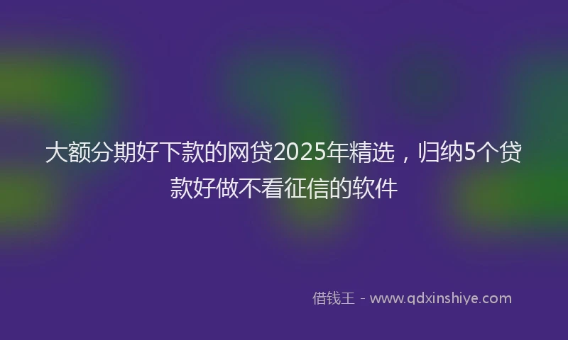 大额分期好下款的网贷2025年精选，归纳5个贷款好做不看征信的软件