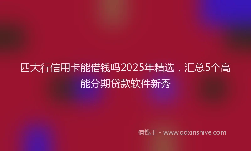 四大行信用卡能借钱吗2025年精选，汇总5个高能分期贷款软件新秀