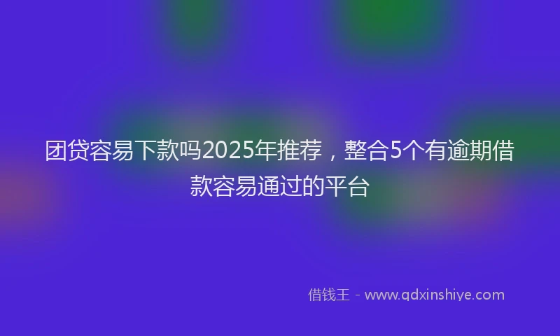 团贷容易下款吗2025年推荐，整合5个有逾期借款容易通过的平台