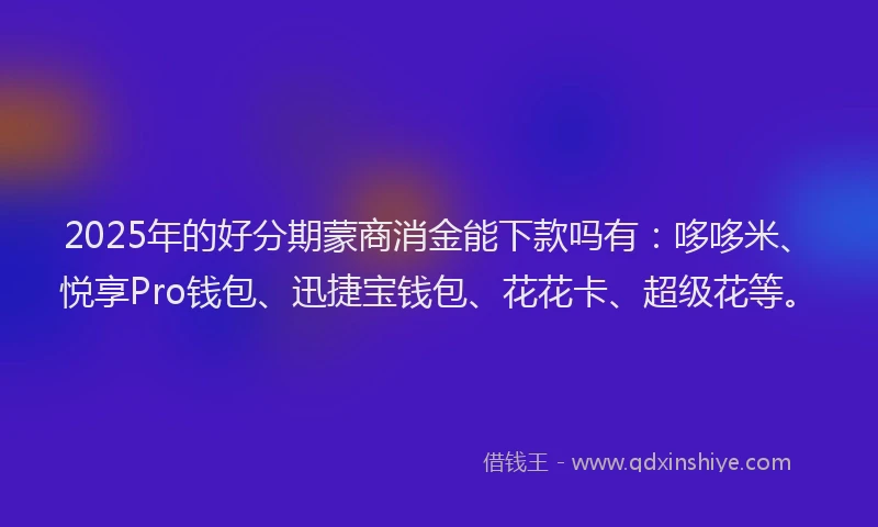 2025年的好分期蒙商消金能下款吗有：哆哆米、悦享Pro钱包、迅捷宝钱包、花花卡、超级花等。