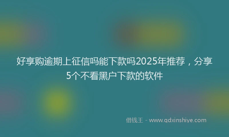 好享购逾期上征信吗能下款吗2025年推荐，分享5个不看黑户下款的软件