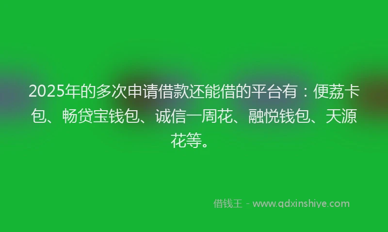 2025年的多次申请借款还能借的平台有：便荔卡包、畅贷宝钱包、诚信一周花、融悦钱包、天源花等。