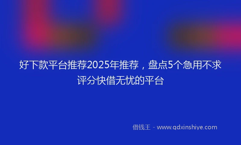 好下款平台推荐2025年推荐，盘点5个急用不求评分快借无忧的平台