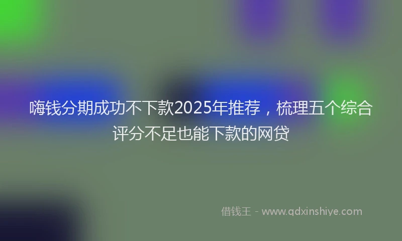 嗨钱分期成功不下款2025年推荐，梳理五个综合评分不足也能下款的网贷