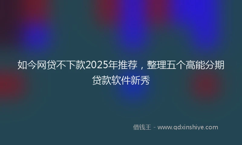 如今网贷不下款2025年推荐，整理五个高能分期贷款软件新秀
