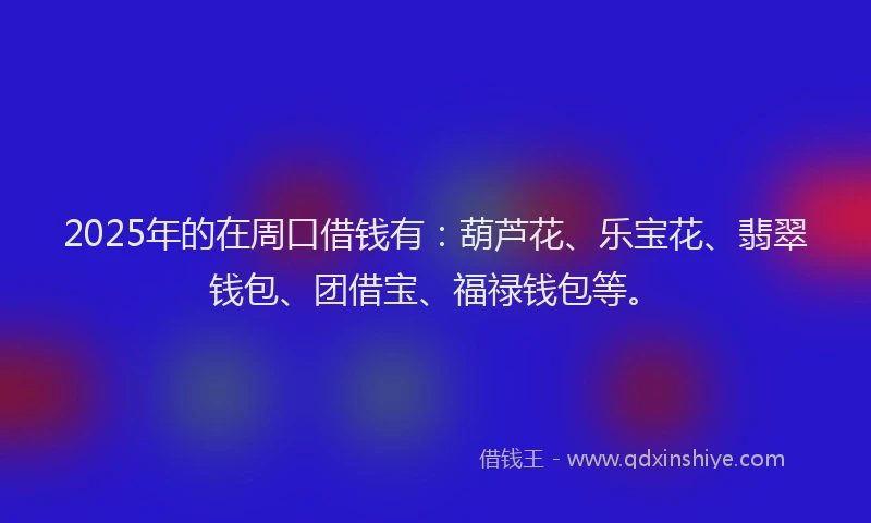 2025年的在周口借钱有：葫芦花、乐宝花、翡翠钱包、团借宝、福禄钱包等。