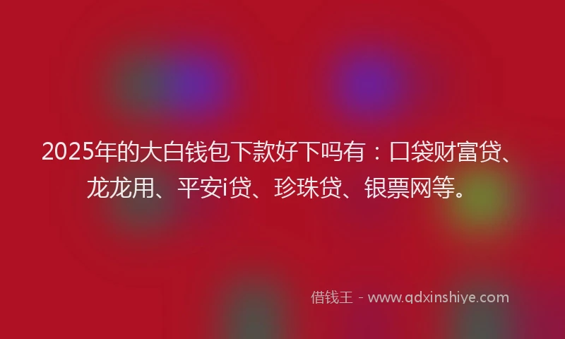 2025年的大白钱包下款好下吗有：口袋财富贷、龙龙用、平安i贷、珍珠贷、银票网等。