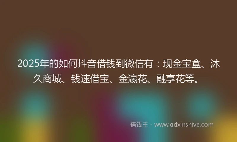 2025年的如何抖音借钱到微信有：现金宝盒、沐久商城、钱速借宝、金瀛花、融享花等。