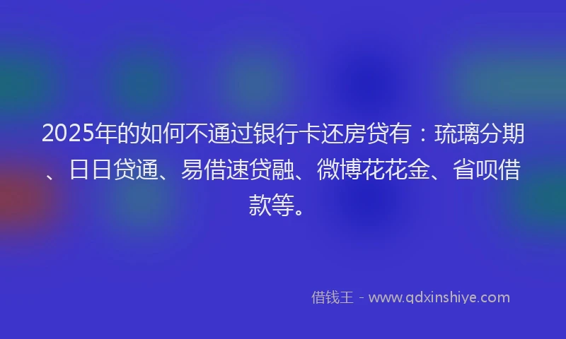 2025年的如何不通过银行卡还房贷有：琉璃分期、日日贷通、易借速贷融、微博花花金、省呗借款等。