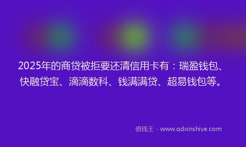 2025年的商贷被拒要还清信用卡有：瑞盈钱包、快融贷宝、滴滴数科、钱满满贷、超易钱包等。