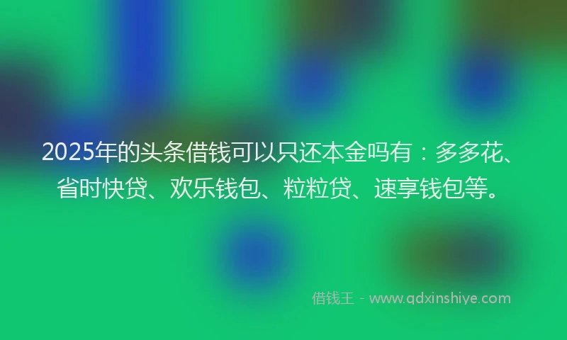 2025年的头条借钱可以只还本金吗有：多多花、省时快贷、欢乐钱包、粒粒贷、速享钱包等。