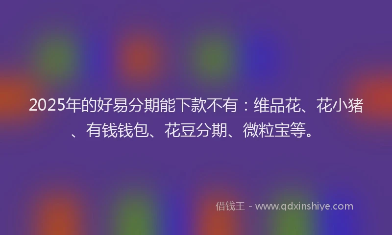2025年的好易分期能下款不有：维品花、花小猪、有钱钱包、花豆分期、微粒宝等。