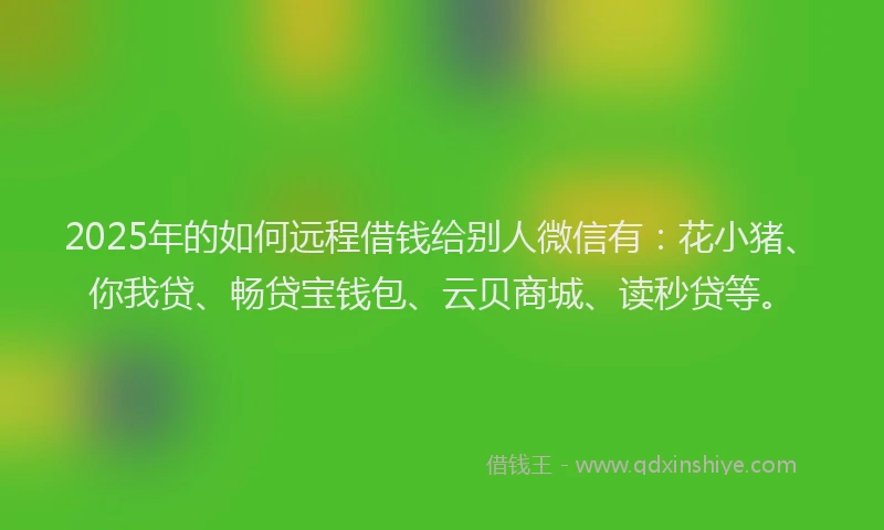 2025年的如何远程借钱给别人微信有：花小猪、你我贷、畅贷宝钱包、云贝商城、读秒贷等。