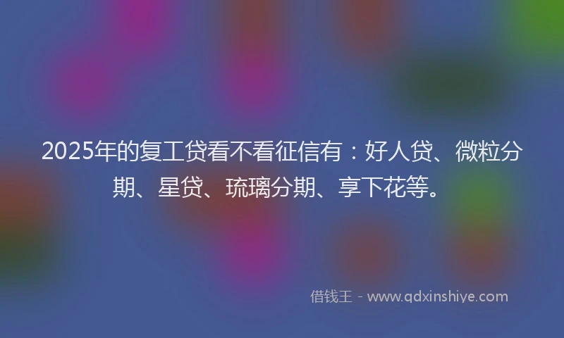 2025年的复工贷看不看征信有：好人贷、微粒分期、星贷、琉璃分期、享下花等。