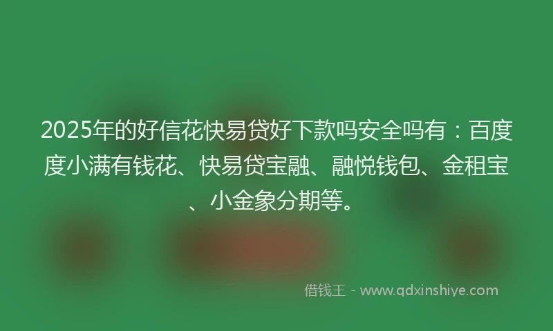 2025年的好信花快易贷好下款吗安全吗有：百度度小满有钱花、快易贷宝融、融悦钱包、金租宝、小金象分期等。