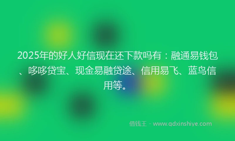 2025年的好人好信现在还下款吗有：融通易钱包、哆哆贷宝、现金易融贷途、信用易飞、蓝鸟信用等。