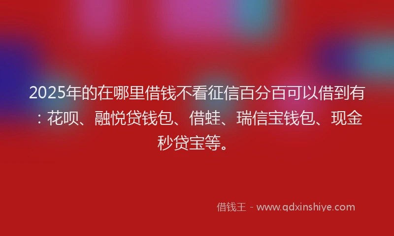 2025年的在哪里借钱不看征信百分百可以借到有：花呗、融悦贷钱包、借蛙、瑞信宝钱包、现金秒贷宝等。