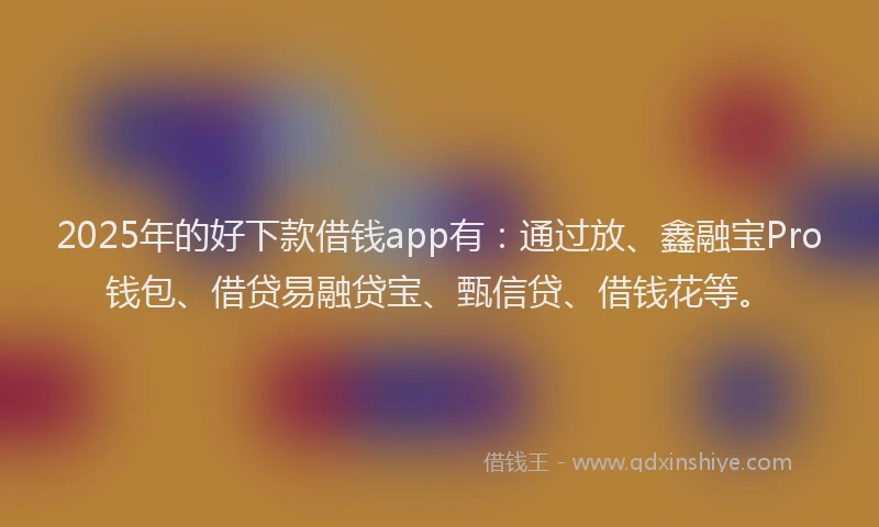 2025年的好下款借钱app有：通过放、鑫融宝Pro钱包、借贷易融贷宝、甄信贷、借钱花等。