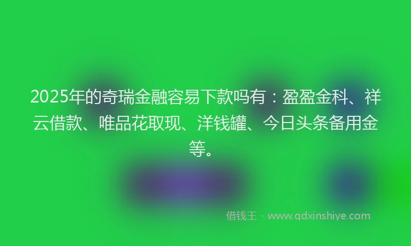 2025年的奇瑞金融容易下款吗有：盈盈金科、祥云借款、唯品花取现、洋钱罐、今日头条备用金等。