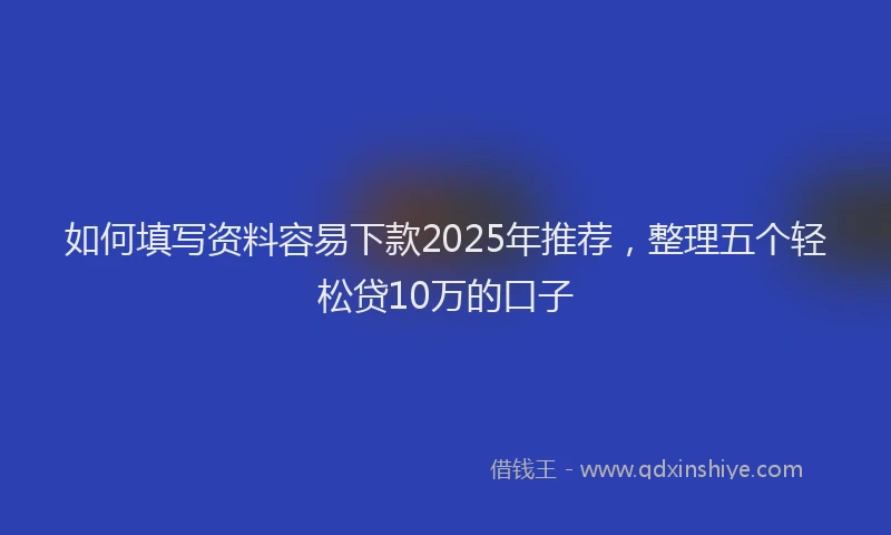 如何填写资料容易下款2025年推荐，整理五个轻松贷10万的口子