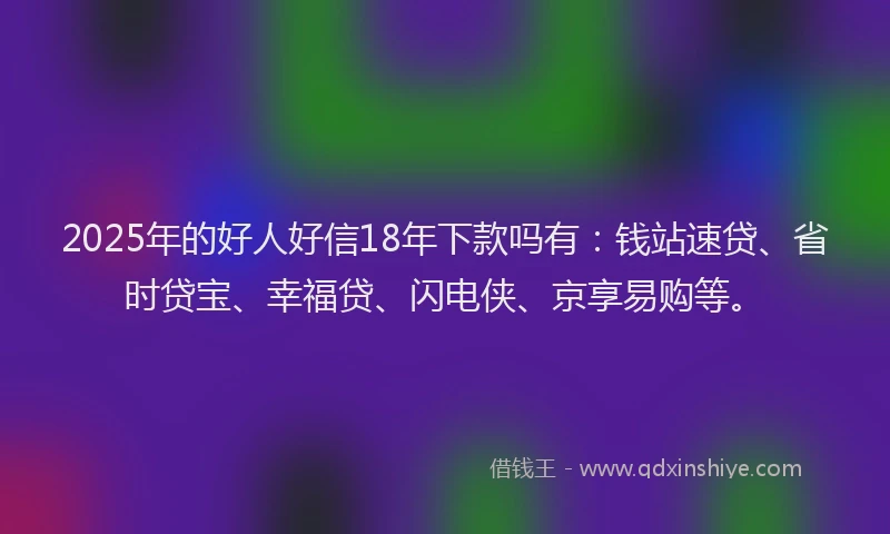 2025年的好人好信18年下款吗有：钱站速贷、省时贷宝、幸福贷、闪电侠、京享易购等。