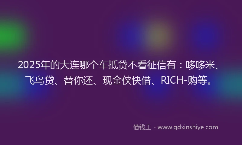 2025年的大连哪个车抵贷不看征信有：哆哆米、飞鸟贷、替你还、现金侠快借、RICH-购等。