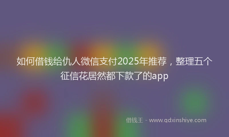 如何借钱给仇人微信支付2025年推荐，整理五个征信花居然都下款了的app