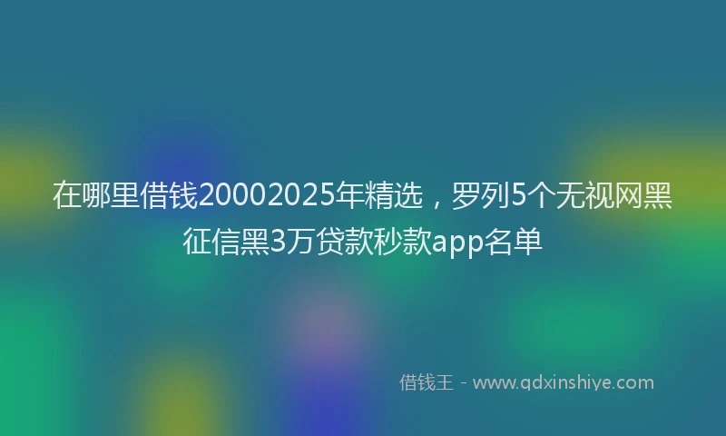 在哪里借钱20002025年精选，罗列5个无视网黑征信黑3万贷款秒款app名单