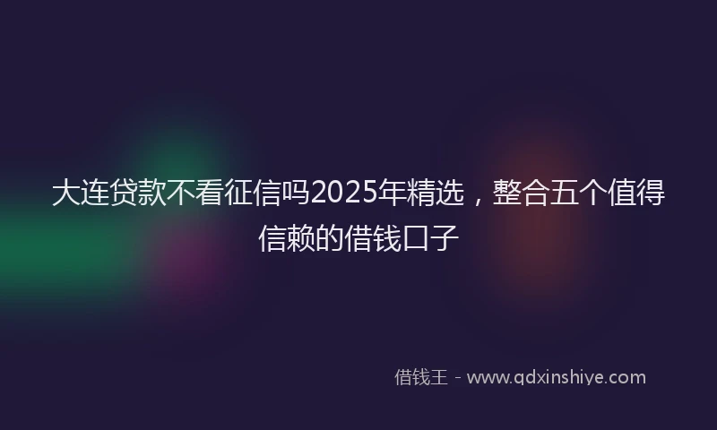 大连贷款不看征信吗2025年精选，整合五个值得信赖的借钱口子