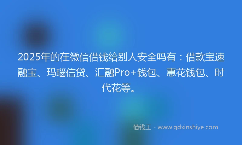 2025年的在微信借钱给别人安全吗有：借款宝速融宝、玛瑙信贷、汇融Pro+钱包、惠花钱包、时代花等。