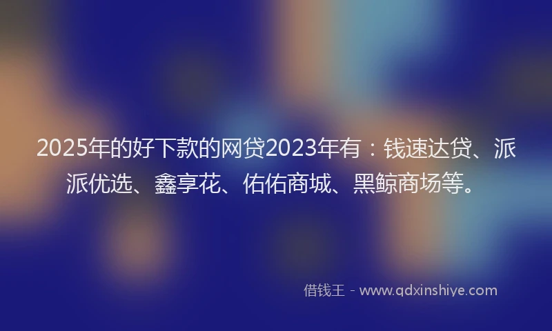 2025年的好下款的网贷2023年有：钱速达贷、派派优选、鑫享花、佑佑商城、黑鲸商场等。