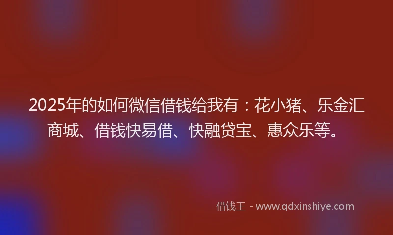 2025年的如何微信借钱给我有：花小猪、乐金汇商城、借钱快易借、快融贷宝、惠众乐等。