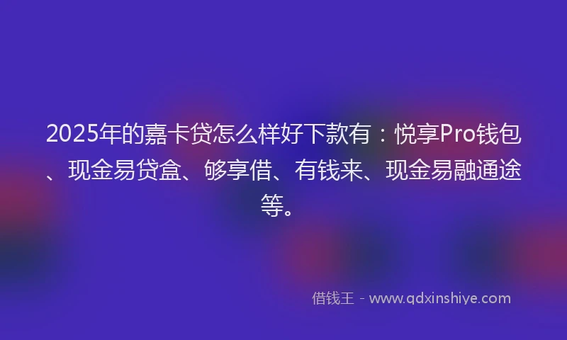 2025年的嘉卡贷怎么样好下款有：悦享Pro钱包、现金易贷盒、够享借、有钱来、现金易融通途等。