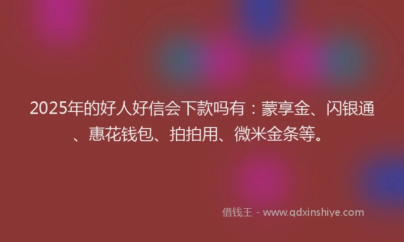 2025年的好人好信会下款吗有：蒙享金、闪银通、惠花钱包、拍拍用、微米金条等。