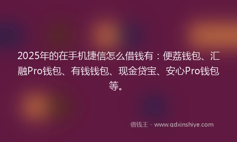 2025年的在手机捷信怎么借钱有：便荔钱包、汇融Pro钱包、有钱钱包、现金贷宝、安心Pro钱包等。