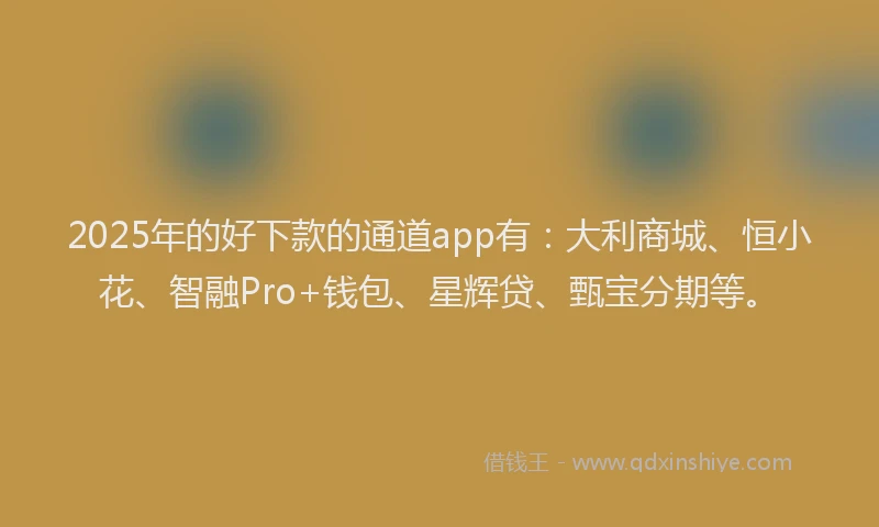 2025年的好下款的通道app有：大利商城、恒小花、智融Pro+钱包、星辉贷、甄宝分期等。