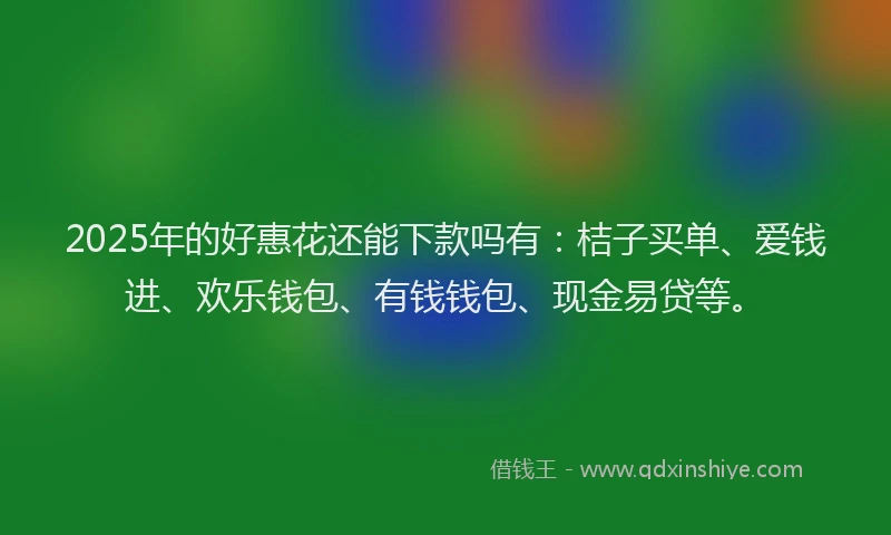 2025年的好惠花还能下款吗有：桔子买单、爱钱进、欢乐钱包、有钱钱包、现金易贷等。