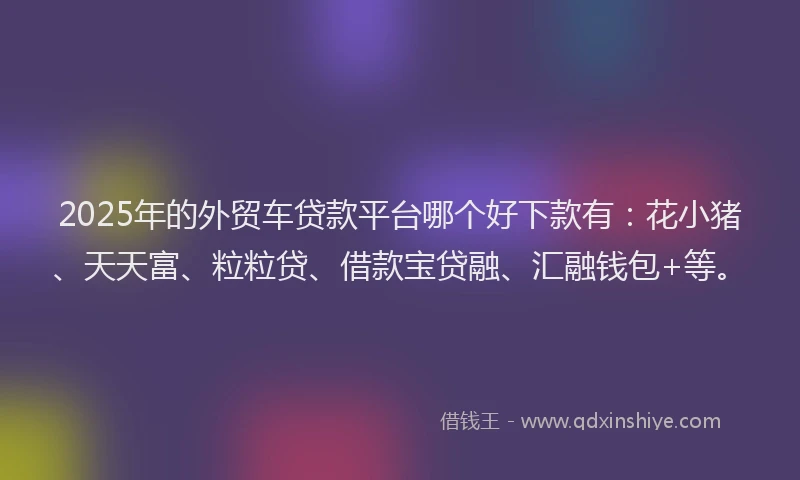 2025年的外贸车贷款平台哪个好下款有：花小猪、天天富、粒粒贷、借款宝贷融、汇融钱包+等。