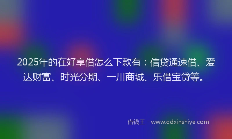 2025年的在好享借怎么下款有：信贷通速借、爱达财富、时光分期、一川商城、乐借宝贷等。