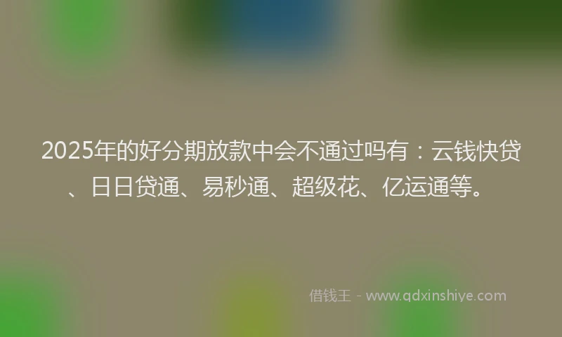 2025年的好分期放款中会不通过吗有：云钱快贷、日日贷通、易秒通、超级花、亿运通等。