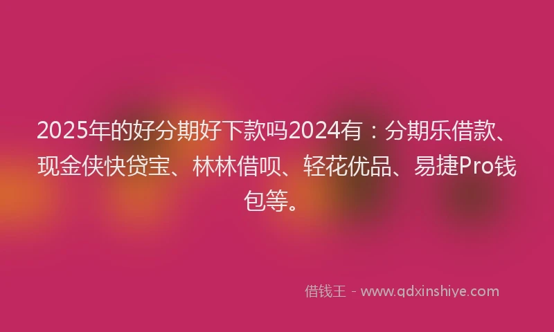 2025年的好分期好下款吗2024有：分期乐借款、现金侠快贷宝、林林借呗、轻花优品、易捷Pro钱包等。