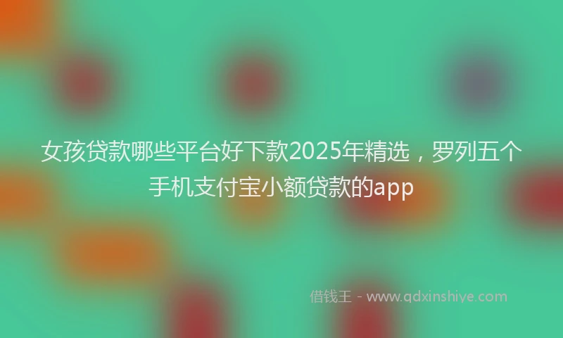 女孩贷款哪些平台好下款2025年精选，罗列五个手机支付宝小额贷款的app