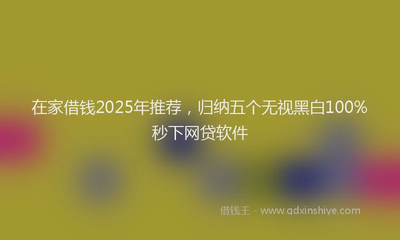 在家借钱2025年推荐，归纳五个无视黑白100%秒下网贷软件