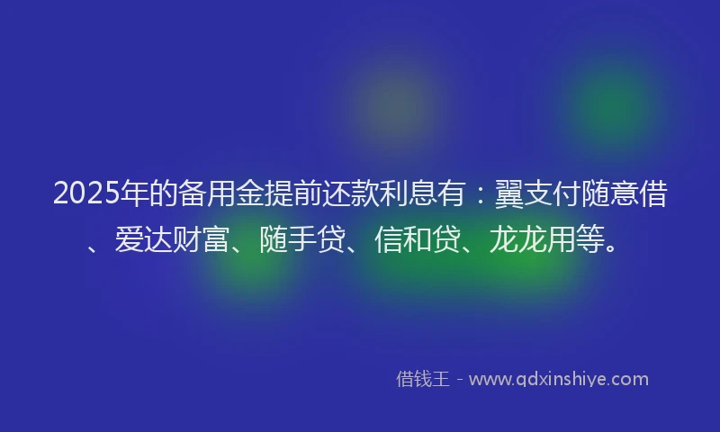 2025年的备用金提前还款利息有：翼支付随意借、爱达财富、随手贷、信和贷、龙龙用等。