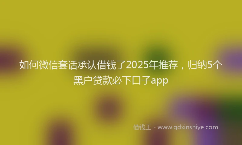 如何微信套话承认借钱了2025年推荐，归纳5个黑户贷款必下口子app