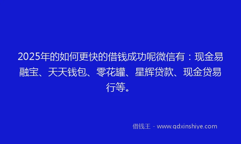 2025年的如何更快的借钱成功呢微信有：现金易融宝、天天钱包、零花罐、星辉贷款、现金贷易行等。