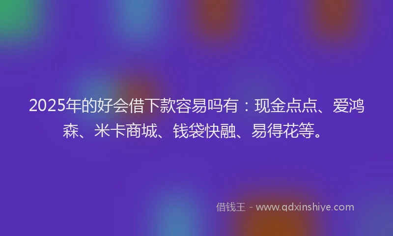2025年的好会借下款容易吗有：现金点点、爱鸿森、米卡商城、钱袋快融、易得花等。