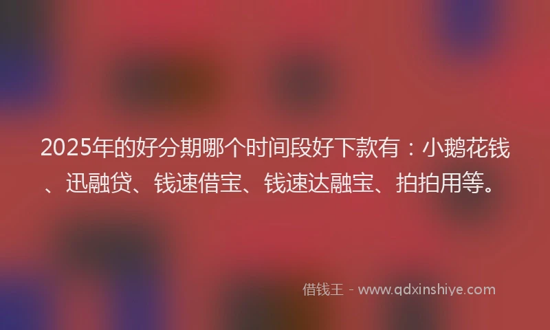 2025年的好分期哪个时间段好下款有：小鹅花钱、迅融贷、钱速借宝、钱速达融宝、拍拍用等。