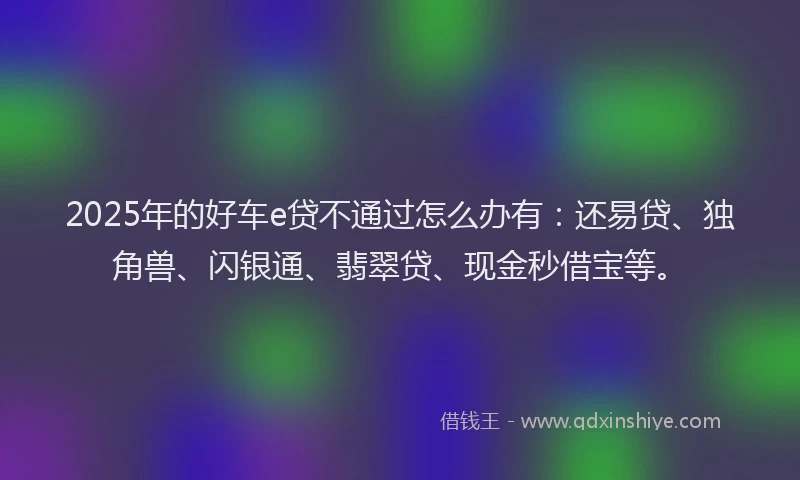 2025年的好车e贷不通过怎么办有：还易贷、独角兽、闪银通、翡翠贷、现金秒借宝等。