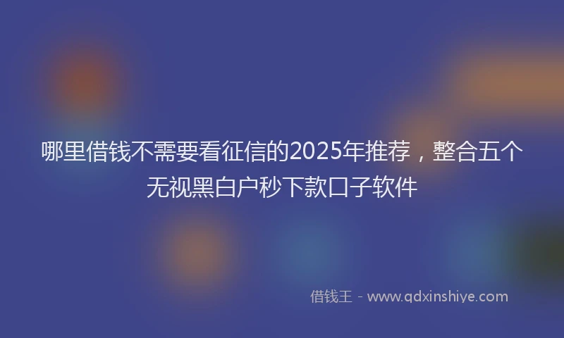 哪里借钱不需要看征信的2025年推荐，整合五个无视黑白户秒下款口子软件